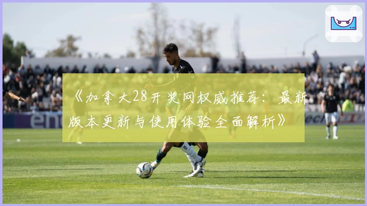 《加拿大28开奖网权威推荐：最新版本更新与使用体验全面解析》