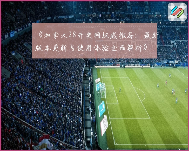 《加拿大28开奖网权威推荐：最新版本更新与使用体验全面解析》