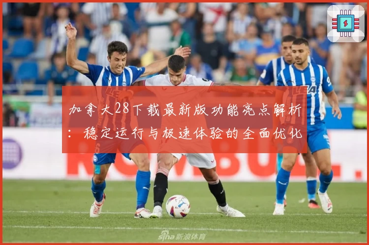 加拿大28下载最新版功能亮点解析:稳定运行与极速体验的全面优化